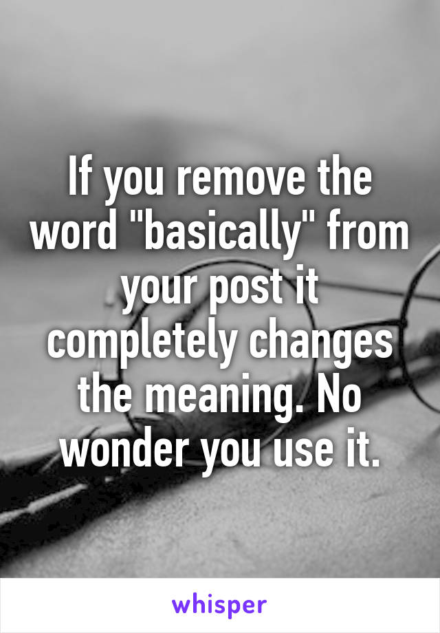 If you remove the word "basically" from your post it completely changes the meaning. No wonder you use it.