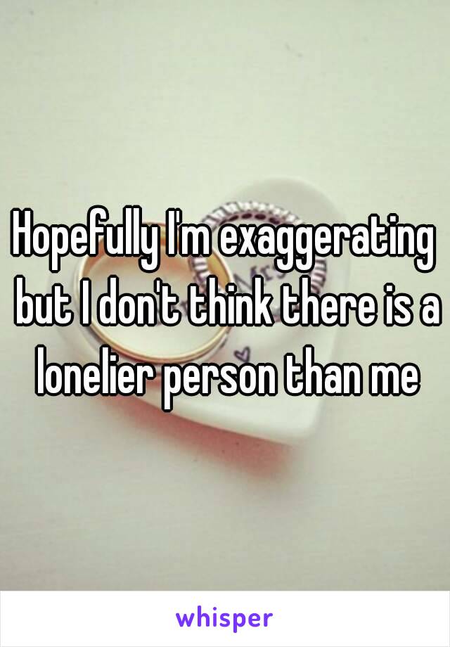 Hopefully I'm exaggerating but I don't think there is a lonelier person than me