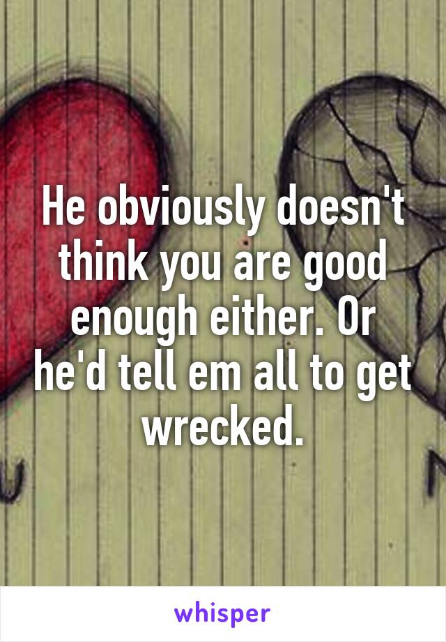 He obviously doesn't think you are good enough either. Or he'd tell em all to get wrecked.