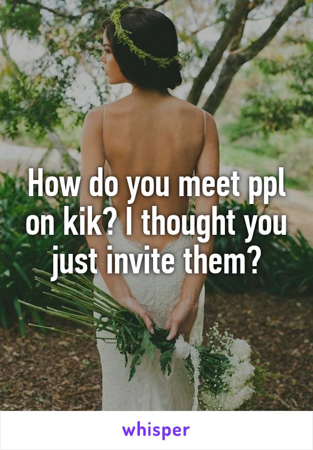 How do you meet ppl on kik? I thought you just invite them?