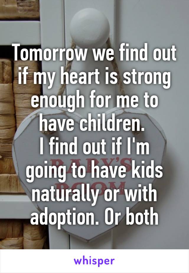 Tomorrow we find out if my heart is strong enough for me to have children. 
I find out if I'm going to have kids naturally or with adoption. Or both