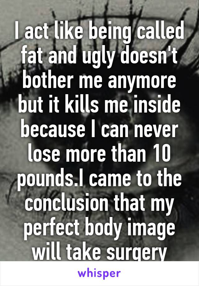 I act like being called fat and ugly doesn't bother me anymore but it kills me inside because I can never lose more than 10 pounds.I came to the conclusion that my perfect body image will take surgery