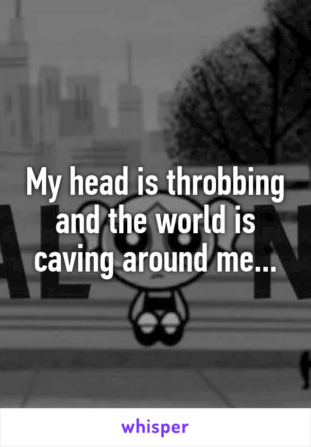 My head is throbbing and the world is caving around me...