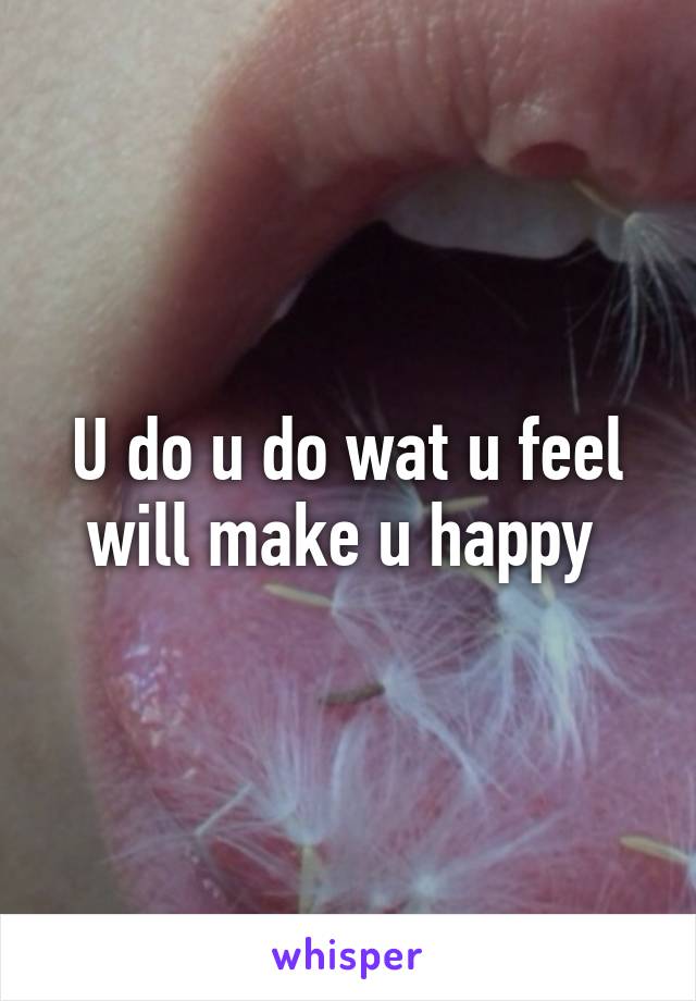 U do u do wat u feel will make u happy 