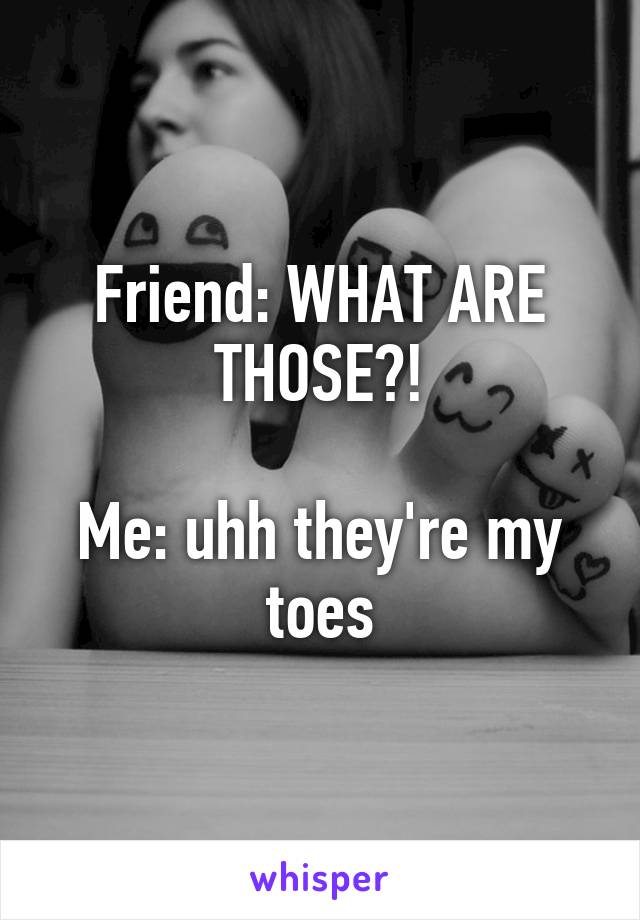 Friend: WHAT ARE THOSE?!

Me: uhh they're my toes