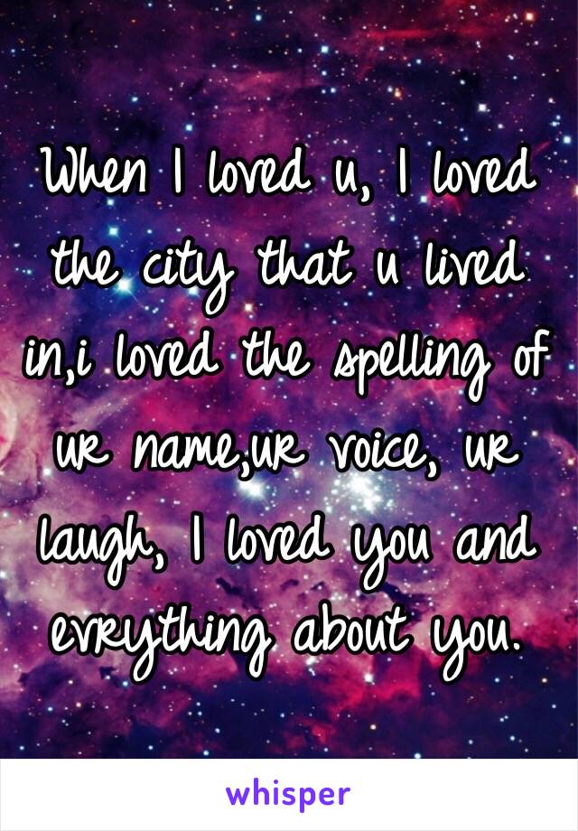 When I loved u, I loved the city that u lived in,i loved the spelling of ur name,ur voice, ur laugh, I loved you and evrything about you.