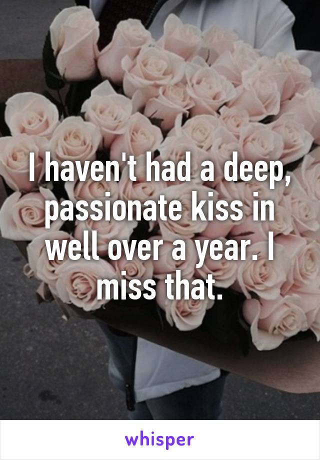 I haven't had a deep, passionate kiss in well over a year. I miss that.