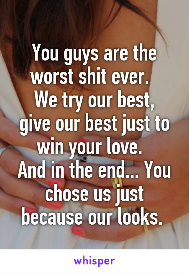 You guys are the worst shit ever.  
We try our best, give our best just to win your love.  
And in the end... You chose us just because our looks. 