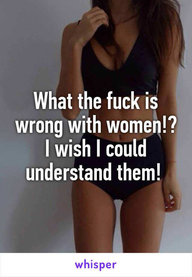 What the fuck is wrong with women!? I wish I could understand them! 