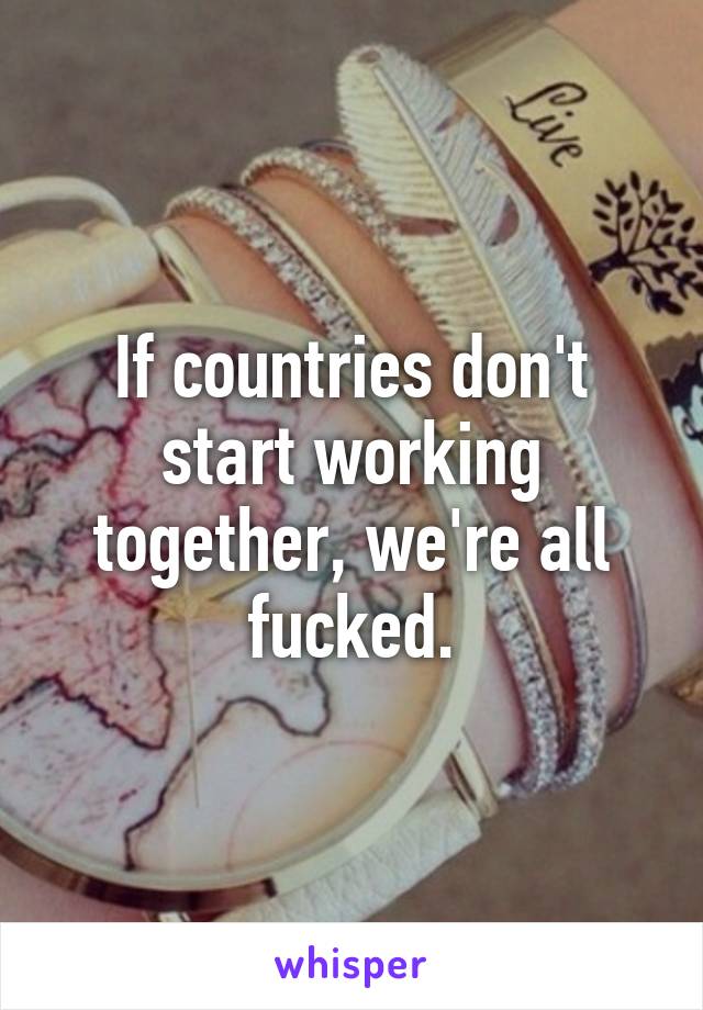 If countries don't start working together, we're all fucked.