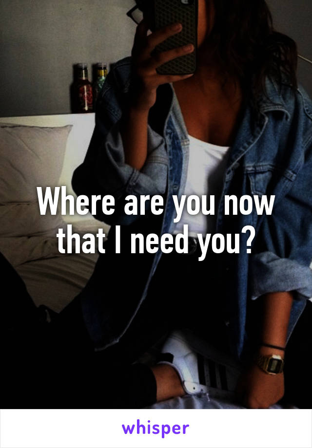 Where are you now that I need you?