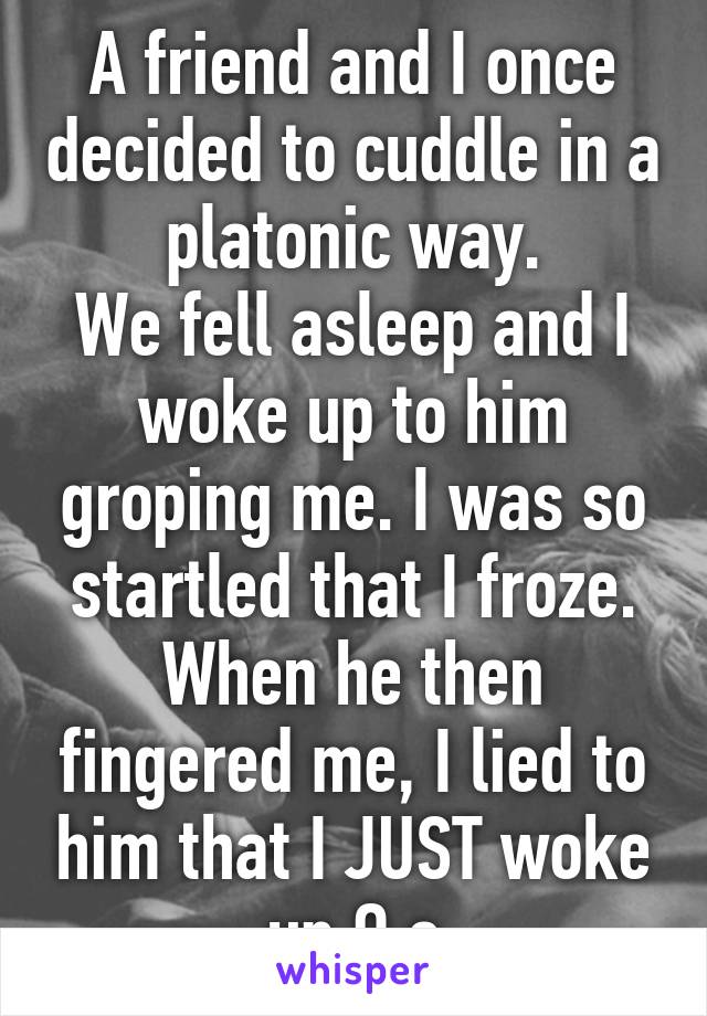 A friend and I once decided to cuddle in a platonic way.
We fell asleep and I woke up to him groping me. I was so startled that I froze. When he then fingered me, I lied to him that I JUST woke up O.o