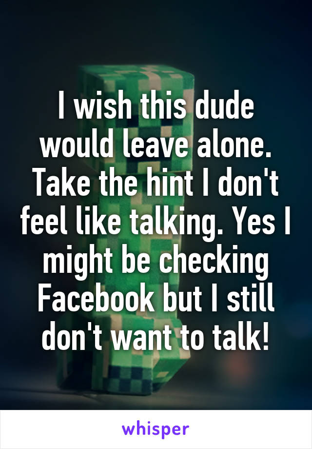 I wish this dude would leave alone. Take the hint I don't feel like talking. Yes I might be checking Facebook but I still don't want to talk!