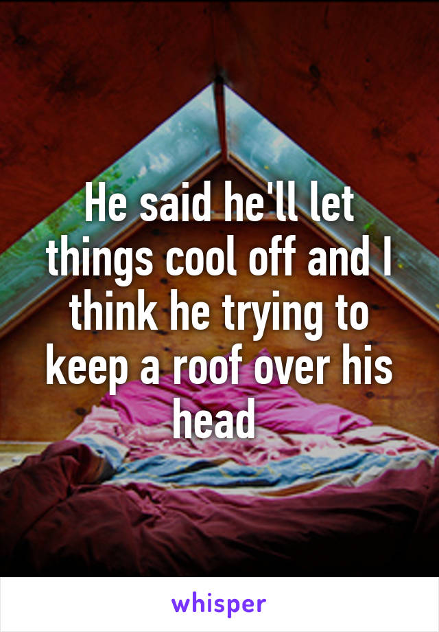 He said he'll let things cool off and I think he trying to keep a roof over his head 