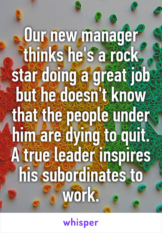 Our new manager thinks he's a rock star doing a great job but he doesn't know that the people under him are dying to quit. A true leader inspires his subordinates to work.