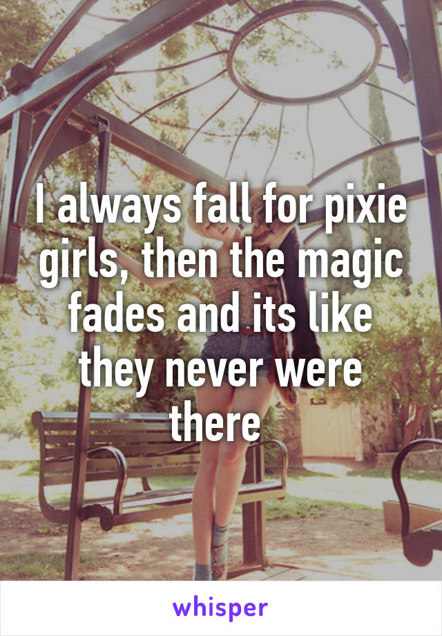 I always fall for pixie girls, then the magic fades and its like they never were there 