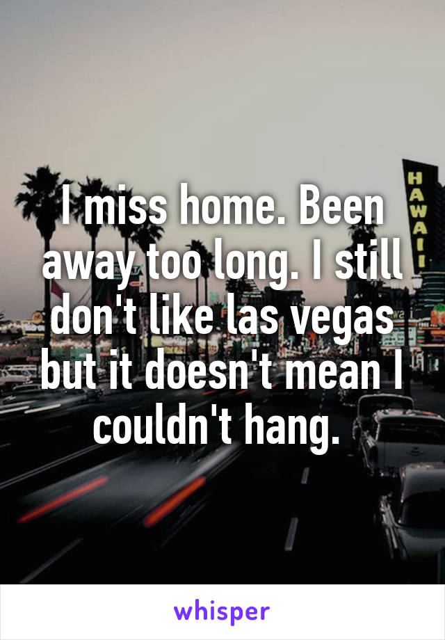 I miss home. Been away too long. I still don't like las vegas but it doesn't mean I couldn't hang. 