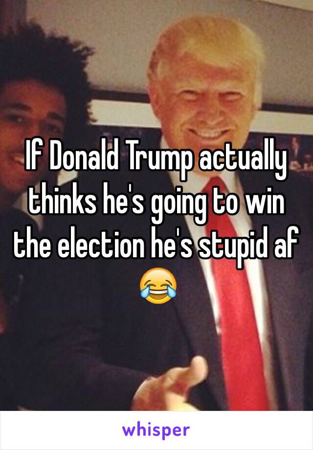 If Donald Trump actually thinks he's going to win the election he's stupid af 😂