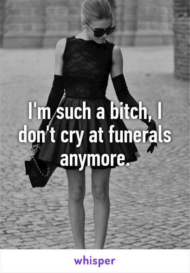 I'm such a bitch, I don't cry at funerals anymore.