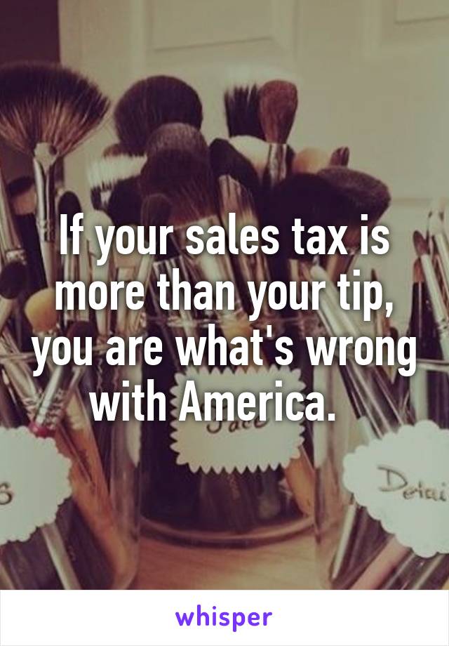 If your sales tax is more than your tip, you are what's wrong with America.  