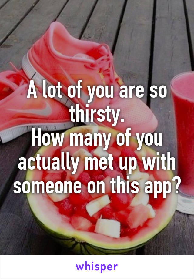 A lot of you are so thirsty.
How many of you actually met up with someone on this app?