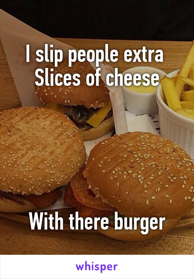 I slip people extra 
Slices of cheese





With there burger