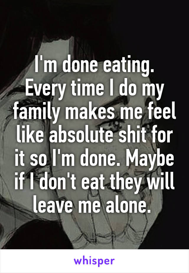 I'm done eating. Every time I do my family makes me feel like absolute shit for it so I'm done. Maybe if I don't eat they will leave me alone. 