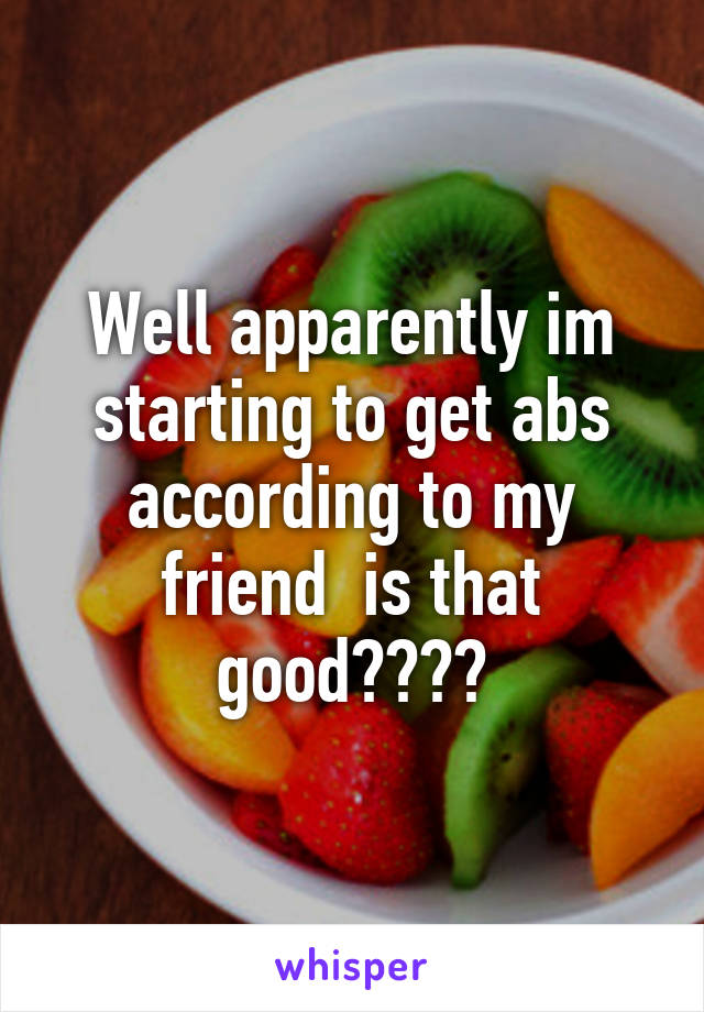 Well apparently im starting to get abs according to my friend  is that good????