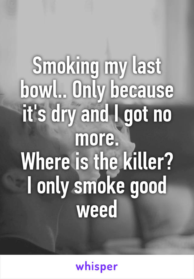 Smoking my last bowl.. Only because it's dry and I got no more.
Where is the killer?
I only smoke good weed