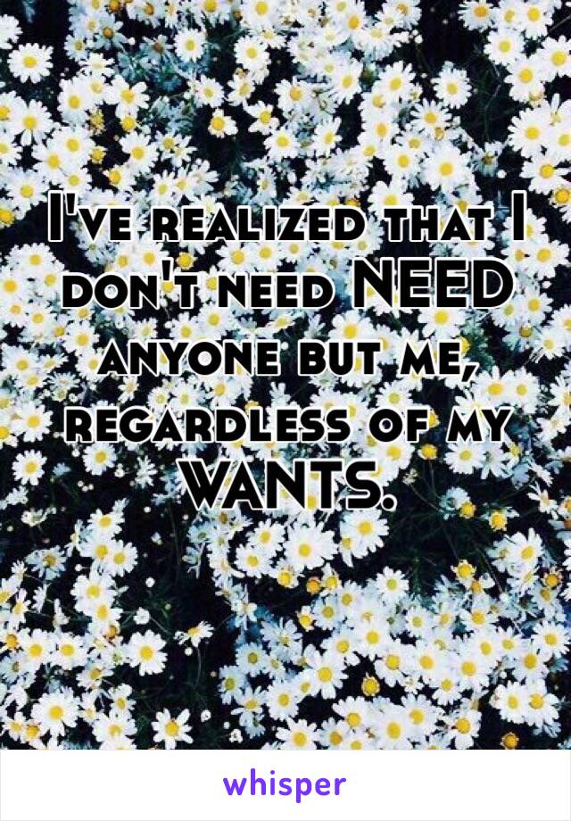 I've realized that I don't need NEED anyone but me, regardless of my WANTS. 