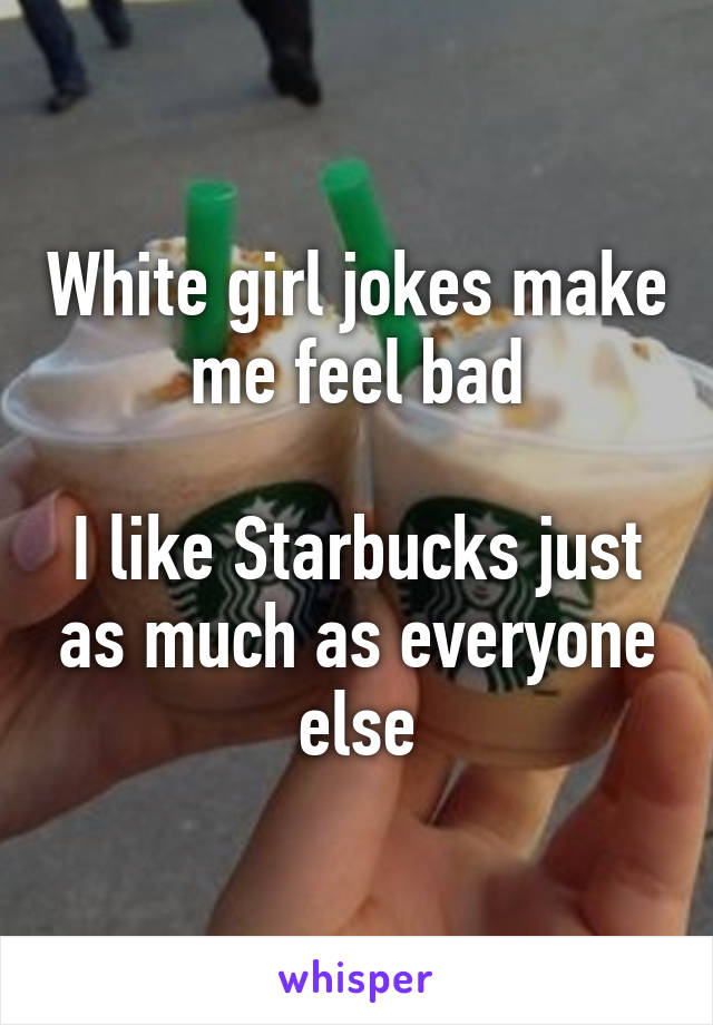 White girl jokes make me feel bad

I like Starbucks just as much as everyone else