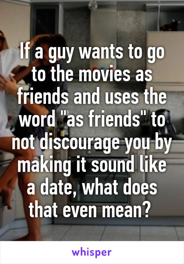 If a guy wants to go to the movies as friends and uses the word "as friends" to not discourage you by making it sound like a date, what does that even mean? 