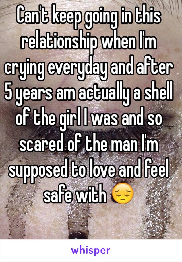 Can't keep going in this relationship when I'm crying everyday and after 5 years am actually a shell of the girl I was and so scared of the man I'm supposed to love and feel safe with 😔