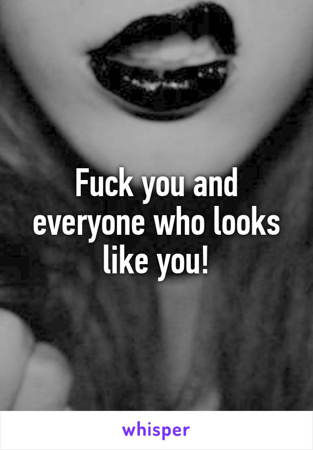 Fuck you and everyone who looks like you!