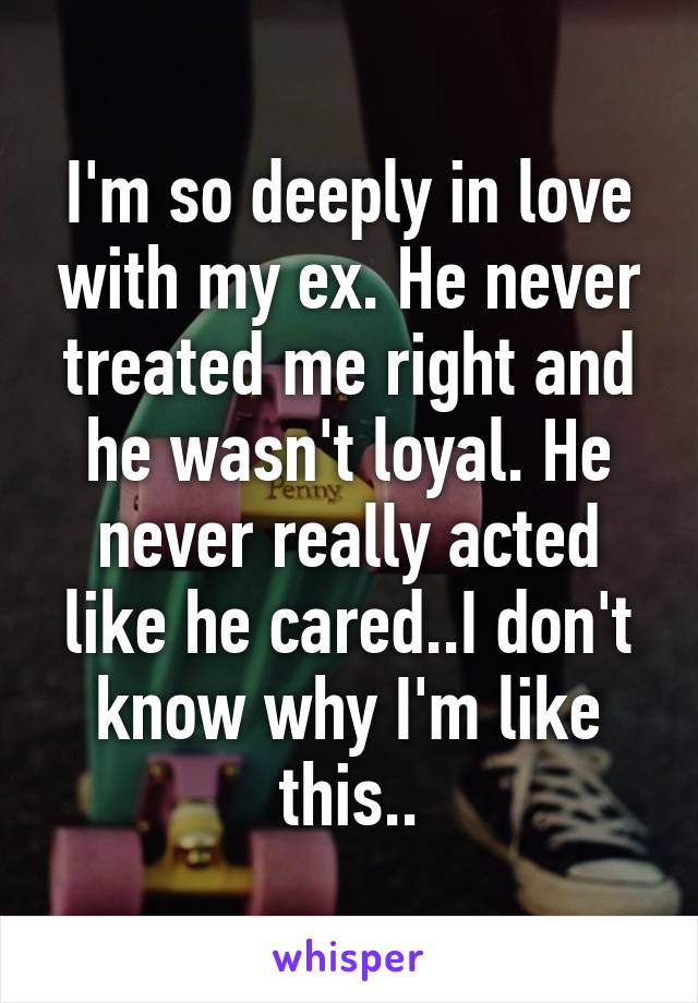 I'm so deeply in love with my ex. He never treated me right and he wasn't loyal. He never really acted like he cared..I don't know why I'm like this..