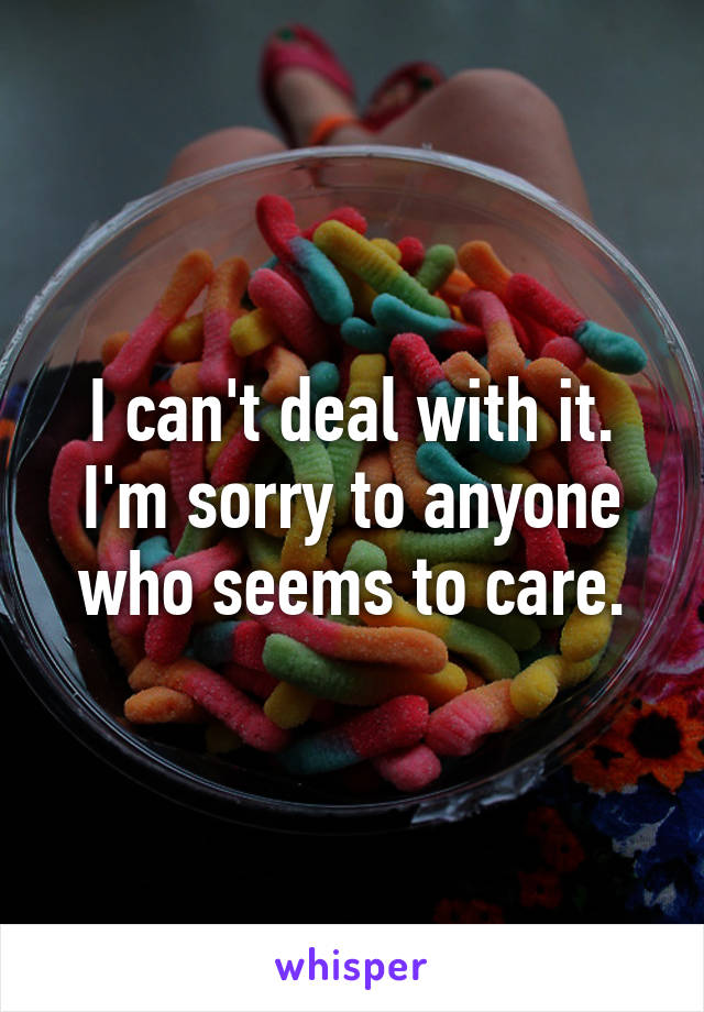 I can't deal with it. I'm sorry to anyone who seems to care.