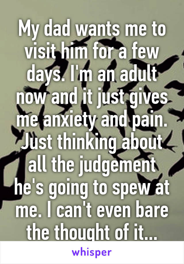 My dad wants me to visit him for a few days. I'm an adult now and it just gives me anxiety and pain. Just thinking about all the judgement he's going to spew at me. I can't even bare the thought of it...