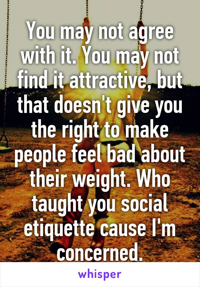 You may not agree with it. You may not find it attractive, but that doesn't give you the right to make people feel bad about their weight. Who taught you social etiquette cause I'm concerned.