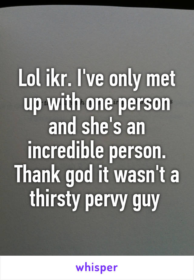 Lol ikr. I've only met up with one person and she's an incredible person. Thank god it wasn't a thirsty pervy guy 