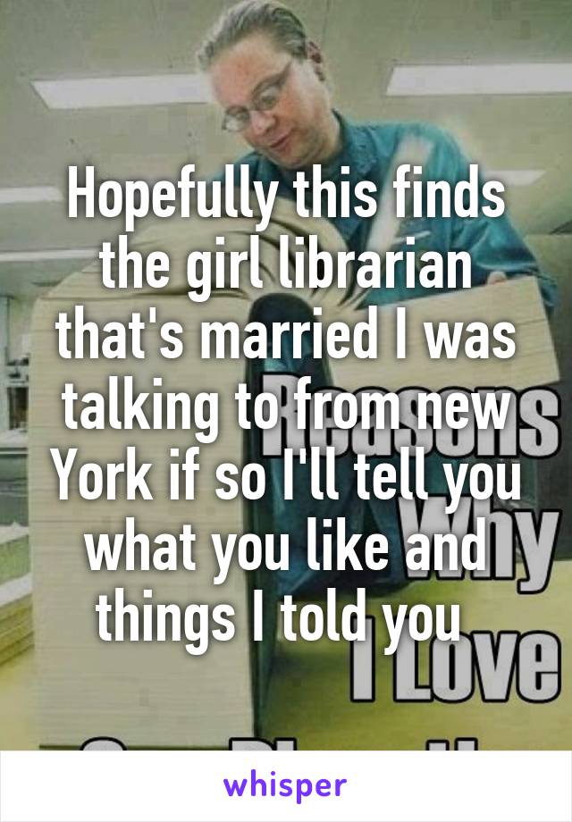 Hopefully this finds the girl librarian that's married I was talking to from new York if so I'll tell you what you like and things I told you 