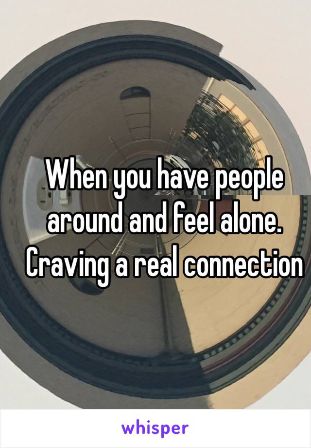 When you have people around and feel alone. Craving a real connection 
