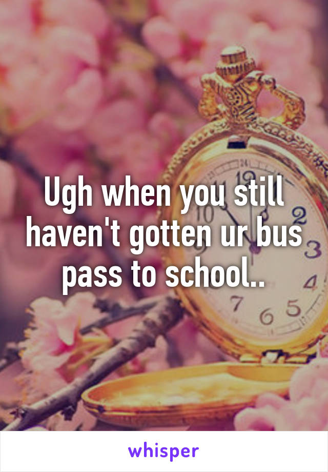 Ugh when you still haven't gotten ur bus pass to school..