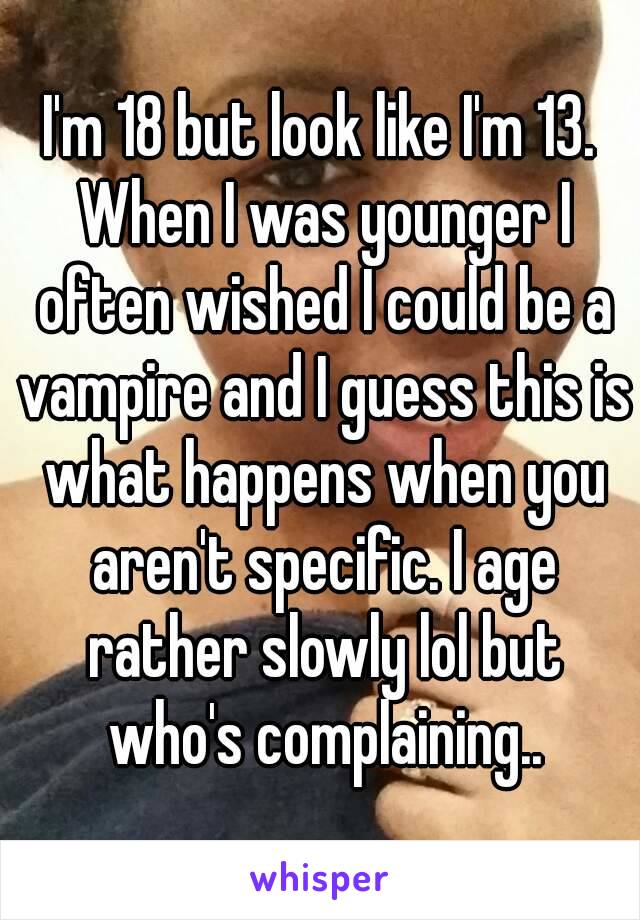 I'm 18 but look like I'm 13. When I was younger I often wished I could be a vampire and I guess this is what happens when you aren't specific. I age rather slowly lol but who's complaining..