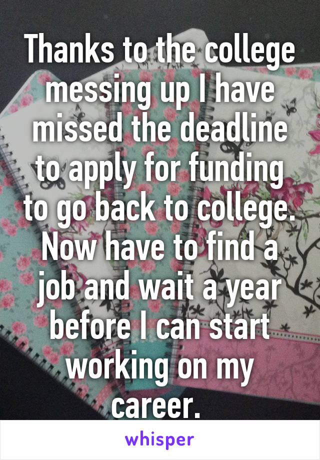 Thanks to the college messing up I have missed the deadline to apply for funding to go back to college. Now have to find a job and wait a year before I can start working on my career. 