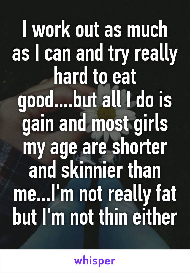 I work out as much as I can and try really hard to eat good....but all I do is gain and most girls my age are shorter and skinnier than me...I'm not really fat but I'm not thin either 