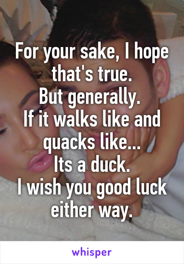 For your sake, I hope that's true.
But generally. 
If it walks like and quacks like...
Its a duck.
I wish you good luck either way.