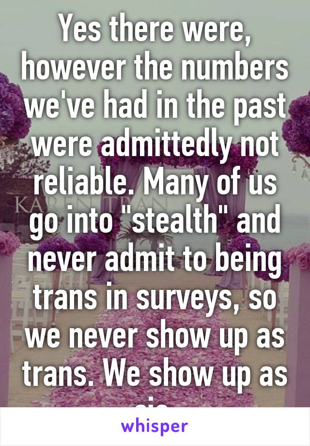 Yes there were, however the numbers we've had in the past were admittedly not reliable. Many of us go into "stealth" and never admit to being trans in surveys, so we never show up as trans. We show up as cis.