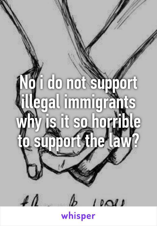 No i do not support illegal immigrants why is it so horrible to support the law?