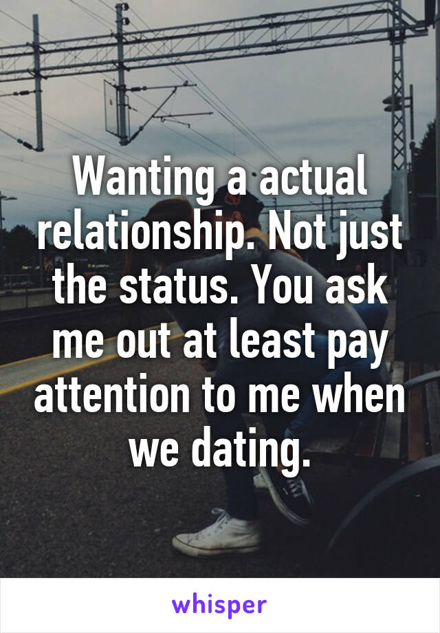 Wanting a actual relationship. Not just the status. You ask me out at least pay attention to me when we dating.