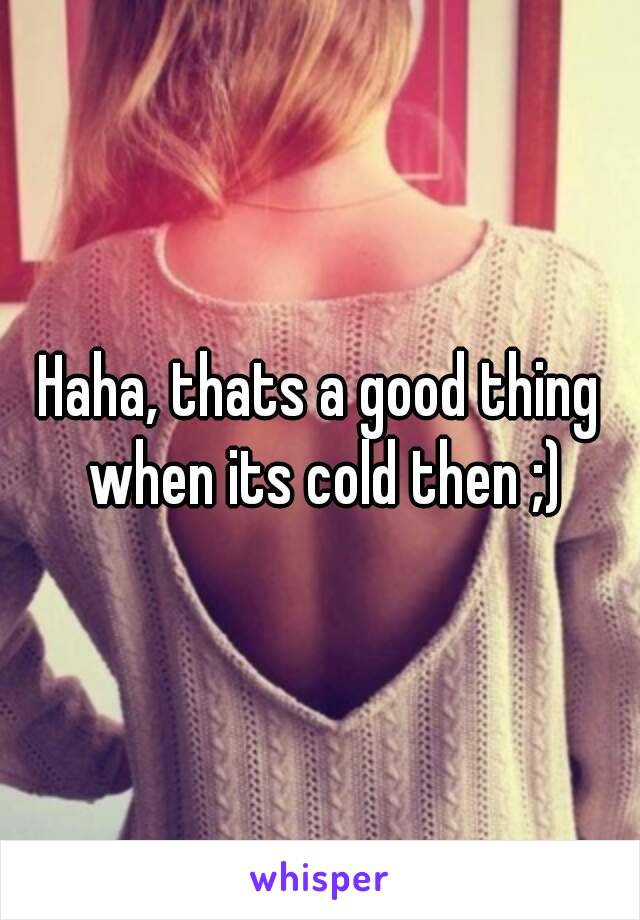 Haha, thats a good thing when its cold then ;)